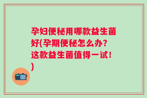 孕妇用哪款益生菌好(孕期怎么办?这款益生菌值得一试!) 孕妇用哪款益生菌好(孕期怎么办?这款益生菌值得一试!)