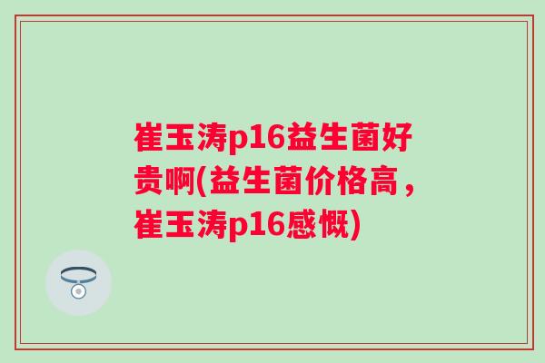 崔玉涛p16益生菌好贵啊(益生菌价格高，崔玉涛p16感慨)