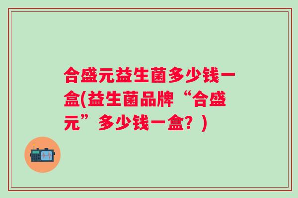 合盛元益生菌多少钱一盒(益生菌品牌“合盛元”多少钱一盒?) 合盛元益生菌多少钱一盒(益生菌品牌“合盛元”多少钱一盒?)