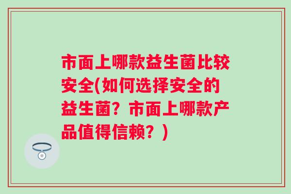 市面上哪款益生菌比较安全(如何选择安全的益生菌?市面上哪款产品值得信赖?) 市面上哪款益生菌比较安全(如何选择安全的益生菌?市面上哪款产品值得信赖?)