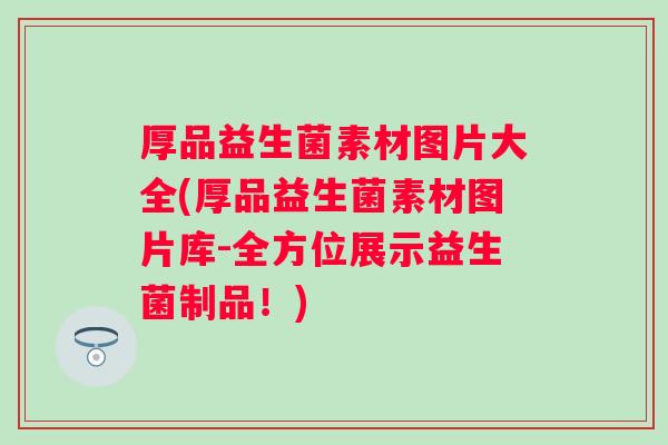 厚品益生菌素材图片大全(厚品益生菌素材图片库-全方位展示益生菌制品！)