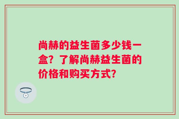 尚赫的益生菌多少钱一盒？了解尚赫益生菌的价格和购买方式？