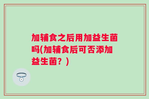 加辅食之后用加益生菌吗(加辅食后可否添加益生菌?) 加辅食之后用加益生菌吗(加辅食后可否添加益生菌?)