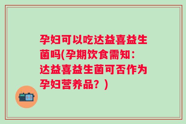 孕妇可以吃达益喜益生菌吗(孕期饮食需知：达益喜益生菌可否作为孕妇营养品？)