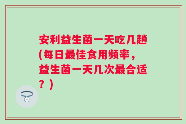 安利益生菌一天吃几趟(每日佳食用频率，益生菌一天几次合适？)