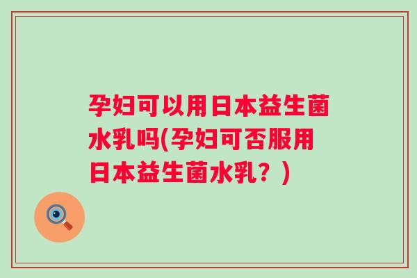 孕妇可以用日本益生菌水乳吗(孕妇可否服用日本益生菌水乳?) 孕妇可以用日本益生菌水乳吗(孕妇可否服用日本益生菌水乳?)