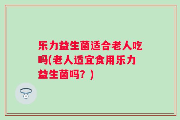 乐力益生菌适合老人吃吗(老人适宜食用乐力益生菌吗？)