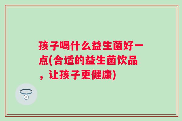 孩子喝什么益生菌好一点(合适的益生菌饮品,让孩子更健康) 孩子喝什么益生菌好一点(合适的益生菌饮品,让孩子更健康)