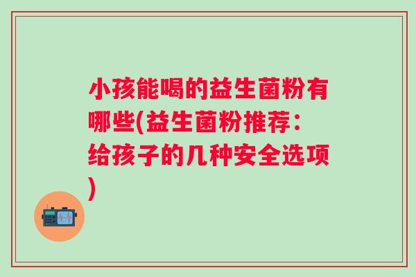 小孩能喝的益生菌粉有哪些(益生菌粉推荐：给孩子的几种安全选项)