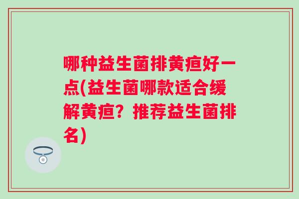 哪种益生菌排黄疸好一点(益生菌哪款适合缓解黄疸?推荐益生菌排名) 哪种益生菌排黄疸好一点(益生菌哪款适合缓解黄疸?推荐益生菌排名)