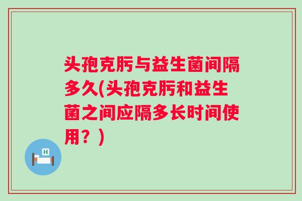 头孢克肟与益生菌间隔多久(头孢克肟和益生菌之间应隔多长时间使用?) 头孢克肟与益生菌间隔多久(头孢克肟和益生菌之间应隔多长时间使用?)