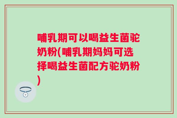 哺乳期可以喝益生菌驼奶粉(哺乳期妈妈可选择喝益生菌配方驼奶粉) 哺乳期可以喝益生菌驼奶粉(哺乳期妈妈可选择喝益生菌配方驼奶粉)