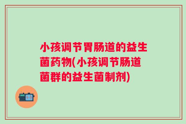 小孩调节道的益生菌(小孩调节肠道菌群的益生菌制剂) 小孩调节道的益生菌(小孩调节肠道菌群的益生菌制剂)