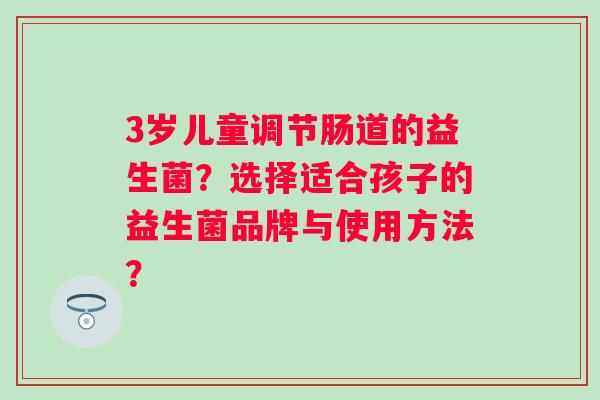 3岁儿童调节肠道的益生菌?选择适合孩子的益生菌品牌与使用方法? 3岁儿童调节肠道的益生菌?选择适合孩子的益生菌品牌与使用方法?
