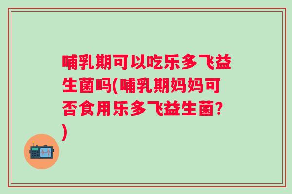 哺乳期可以吃乐多飞益生菌吗(哺乳期妈妈可否食用乐多飞益生菌?) 哺乳期可以吃乐多飞益生菌吗(哺乳期妈妈可否食用乐多飞益生菌?)