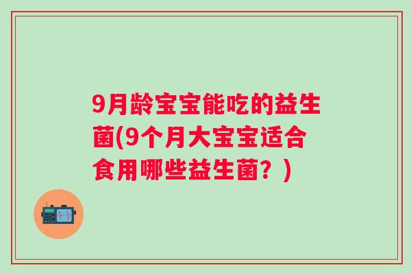 9月龄宝宝能吃的益生菌(9个月大宝宝适合食用哪些益生菌？)