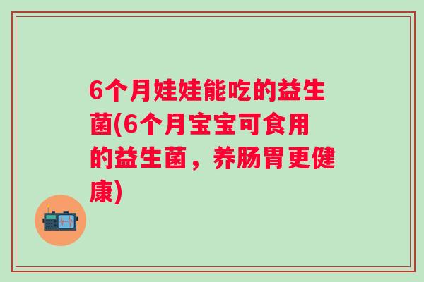 6个月娃娃能吃的益生菌(6个月宝宝可食用的益生菌,养肠胃更健康) 6个月娃娃能吃的益生菌(6个月宝宝可食用的益生菌,养肠胃更健康)