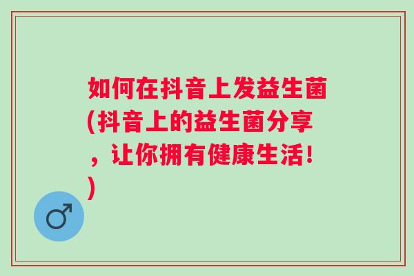 如何在抖音上发益生菌(抖音上的益生菌分享,让你拥有健康生活!) 如何在抖音上发益生菌(抖音上的益生菌分享,让你拥有健康生活!)