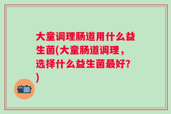 大童调理肠道用什么益生菌(大童肠道调理,选择什么益生菌好?) 大童调理肠道用什么益生菌(大童肠道调理,选择什么益生菌好?)