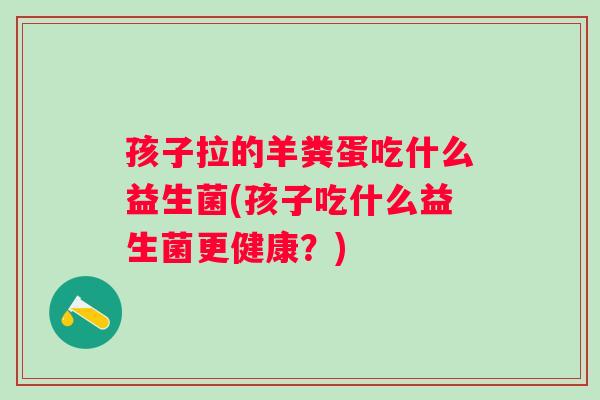 孩子拉的羊粪蛋吃什么益生菌(孩子吃什么益生菌更健康？)