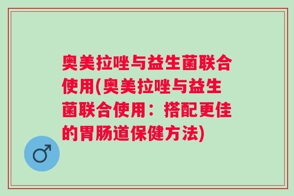 奥美拉唑与益生菌联合使用(奥美拉唑与益生菌联合使用:搭配更佳的道保健方法) 奥美拉唑与益生菌联合使用(奥美拉唑与益生菌联合使用:搭配更佳的道保健方法)