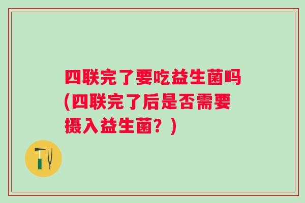 四联完了要吃益生菌吗(四联完了后是否需要摄入益生菌?) 四联完了要吃益生菌吗(四联完了后是否需要摄入益生菌?)