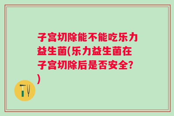 子宫切除能不能吃乐力益生菌(乐力益生菌在子宫切除后是否安全？)