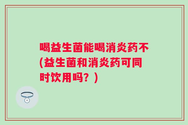 喝益生菌能喝药不(益生菌和药可同时饮用吗?) 喝益生菌能喝药不(益生菌和药可同时饮用吗?)