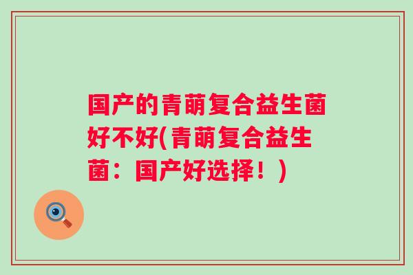 国产的青萌复合益生菌好不好(青萌复合益生菌：国产好选择！)