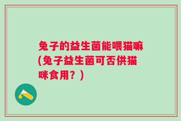 兔子的益生菌能喂猫嘛(兔子益生菌可否供猫咪食用？)