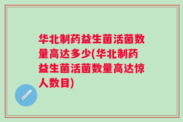 华北制药益生菌活菌数量高达多少(华北制药益生菌活菌数量高达惊人数目)
