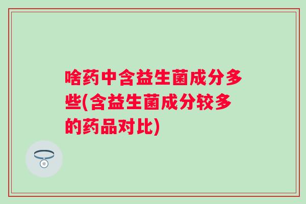 啥药中含益生菌成分多些(含益生菌成分较多的药品对比) 啥药中含益生菌成分多些(含益生菌成分较多的药品对比)