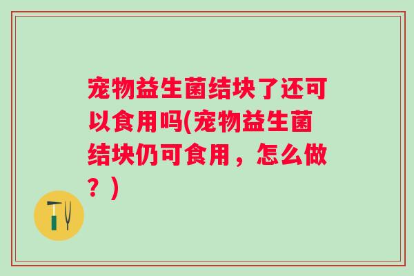宠物益生菌结块了还可以食用吗(宠物益生菌结块仍可食用,怎么做?) 宠物益生菌结块了还可以食用吗(宠物益生菌结块仍可食用,怎么做?)