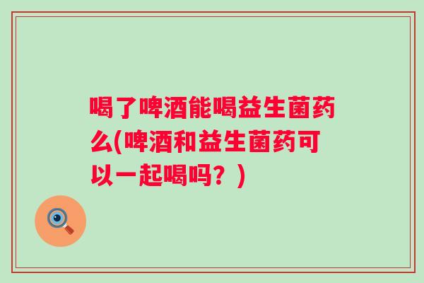 喝了啤酒能喝益生菌药么(啤酒和益生菌药可以一起喝吗?) 喝了啤酒能喝益生菌药么(啤酒和益生菌药可以一起喝吗?)