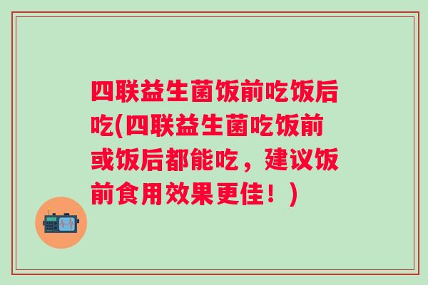 四联益生菌饭前吃饭后吃(四联益生菌吃饭前或饭后都能吃,建议饭前食用效果更佳!) 四联益生菌饭前吃饭后吃(四联益生菌吃饭前或饭后都能吃,建议饭前食用效果更佳!)