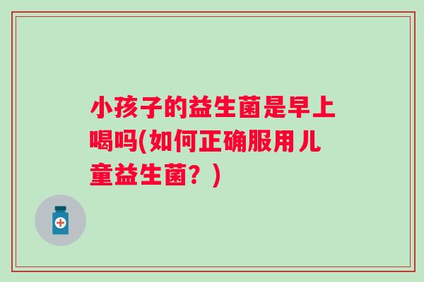 小孩子的益生菌是早上喝吗(如何正确服用儿童益生菌?) 小孩子的益生菌是早上喝吗(如何正确服用儿童益生菌?)