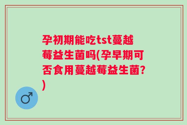 孕初期能吃tst蔓越莓益生菌吗(孕早期可否食用蔓越莓益生菌?) 孕初期能吃tst蔓越莓益生菌吗(孕早期可否食用蔓越莓益生菌?)
