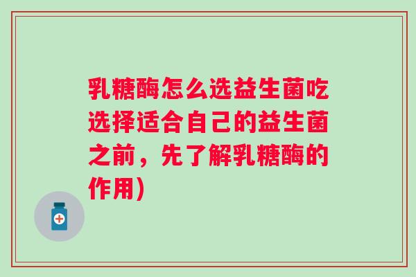 乳糖酶怎么选益生菌吃选择适合自己的益生菌之前，先了解乳糖酶的作用)