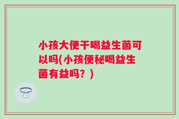 小孩大便干喝益生菌可以吗(小孩喝益生菌有益吗？)