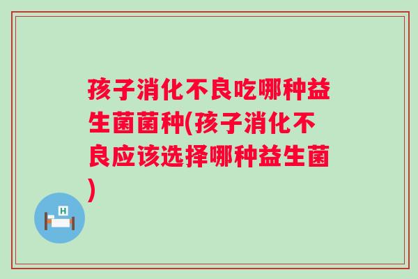 孩子吃哪种益生菌菌种(孩子应该选择哪种益生菌) 孩子吃哪种益生菌菌种(孩子应该选择哪种益生菌)
