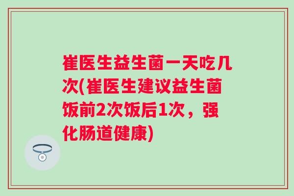 崔医生益生菌一天吃几次(崔医生建议益生菌饭前2次饭后1次，强化肠道健康)