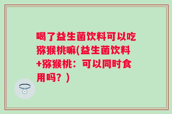 喝了益生菌饮料可以吃猕猴桃嘛(益生菌饮料+猕猴桃:可以同时食用吗?) 喝了益生菌饮料可以吃猕猴桃嘛(益生菌饮料+猕猴桃:可以同时食用吗?)