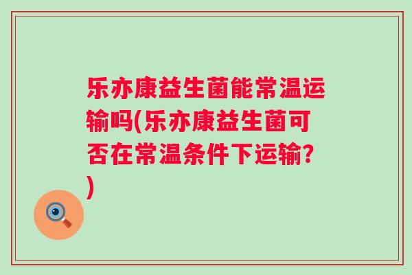 乐亦康益生菌能常温运输吗(乐亦康益生菌可否在常温条件下运输？)