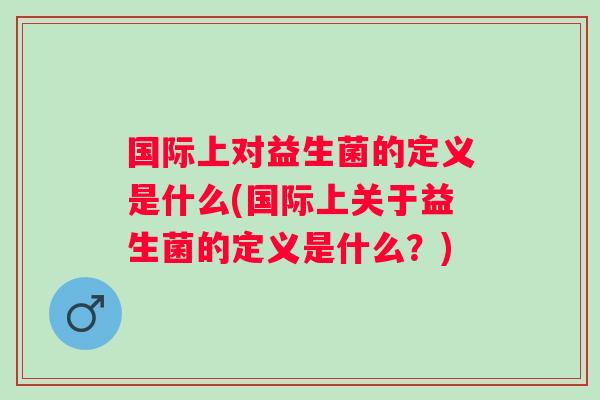 国际上对益生菌的定义是什么(国际上关于益生菌的定义是什么?) 国际上对益生菌的定义是什么(国际上关于益生菌的定义是什么?)