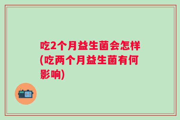 吃2个月益生菌会怎样(吃两个月益生菌有何影响) 吃2个月益生菌会怎样(吃两个月益生菌有何影响)