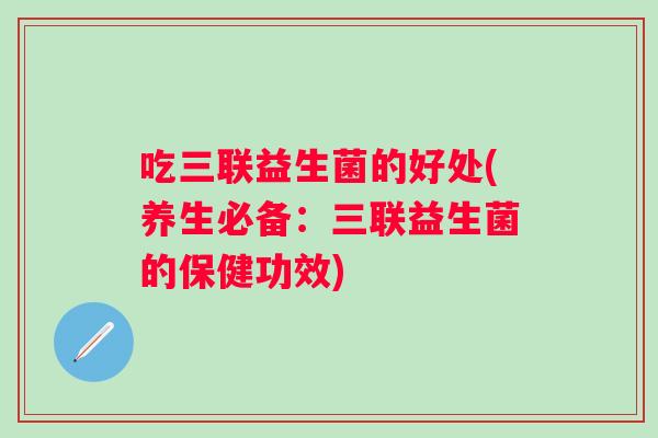 吃三联益生菌的好处(养生必备:三联益生菌的保健功效) 吃三联益生菌的好处(养生必备:三联益生菌的保健功效)