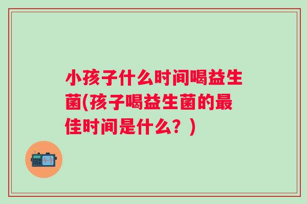 小孩子什么时间喝益生菌(孩子喝益生菌的佳时间是什么？)