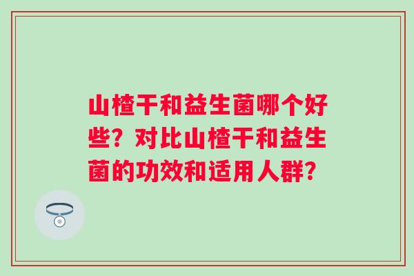 山楂干和益生菌哪个好些?对比山楂干和益生菌的功效和适用人群? 山楂干和益生菌哪个好些?对比山楂干和益生菌的功效和适用人群?