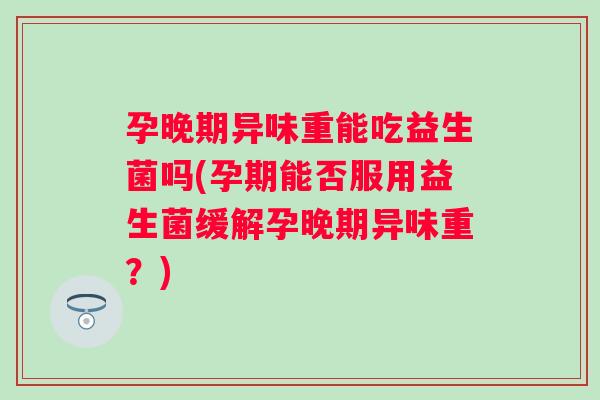 孕晚期异味重能吃益生菌吗(孕期能否服用益生菌缓解孕晚期异味重？)
