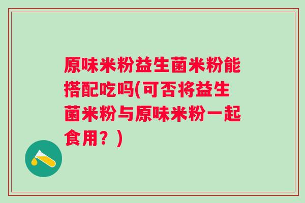原味米粉益生菌米粉能搭配吃吗(可否将益生菌米粉与原味米粉一起食用？)